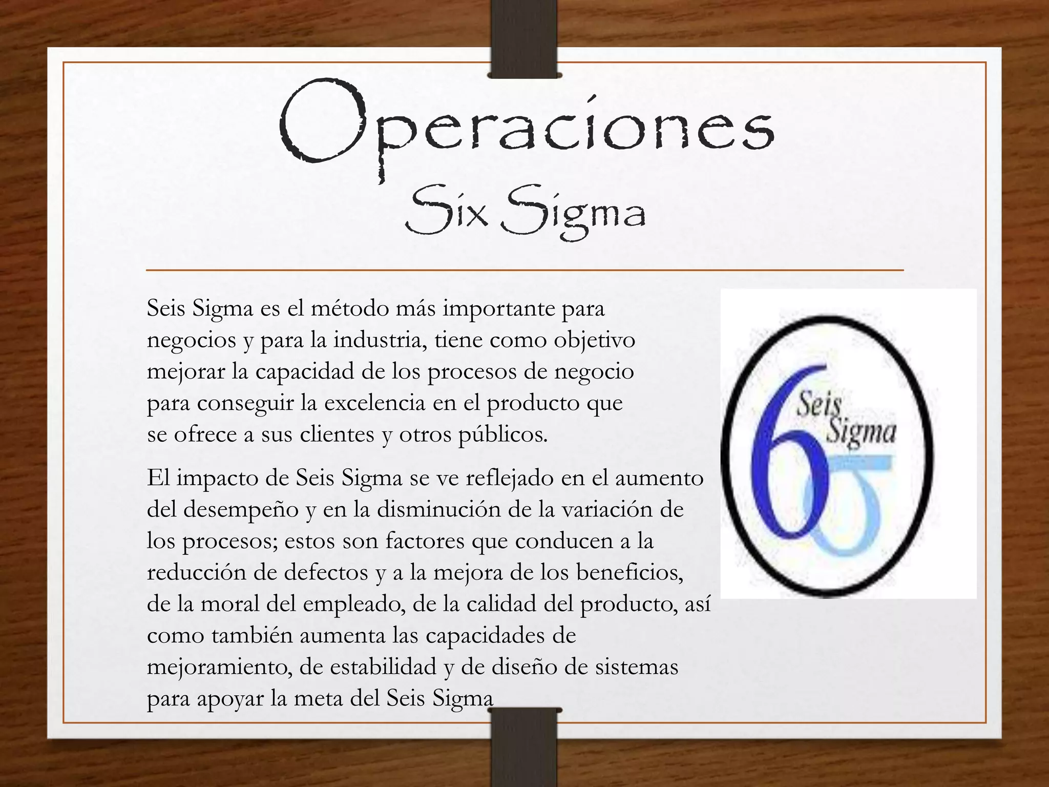 Operaciones
Six Sigma
Seis Sigma es el método más importante para
negocios y para la industria, tiene como objetivo
mejorar la capacidad de los procesos de negocio
para conseguir la excelencia en el producto que
se ofrece a sus clientes y otros públicos.
El impacto de Seis Sigma se ve reflejado en el aumento
del desempeño y en la disminución de la variación de
los procesos; estos son factores que conducen a la
reducción de defectos y a la mejora de los beneficios,
de la moral del empleado, de la calidad del producto, así
como también aumenta las capacidades de
mejoramiento, de estabilidad y de diseño de sistemas
para apoyar la meta del Seis Sigma
 