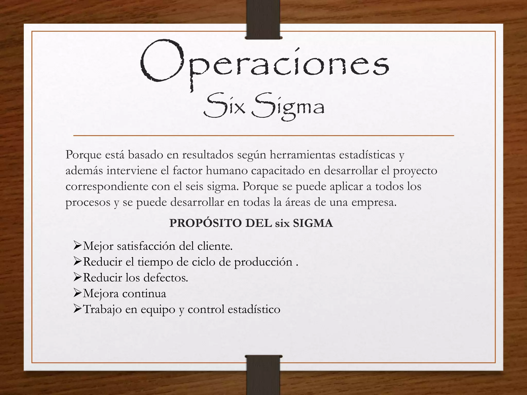 Operaciones
Six Sigma
Porque está basado en resultados según herramientas estadísticas y
además interviene el factor humano capacitado en desarrollar el proyecto
correspondiente con el seis sigma. Porque se puede aplicar a todos los
procesos y se puede desarrollar en todas la áreas de una empresa.
PROPÓSITO DEL six SIGMA
Mejor satisfacción del cliente.
Reducir el tiempo de ciclo de producción .
Reducir los defectos.
Mejora continua
Trabajo en equipo y control estadístico
 