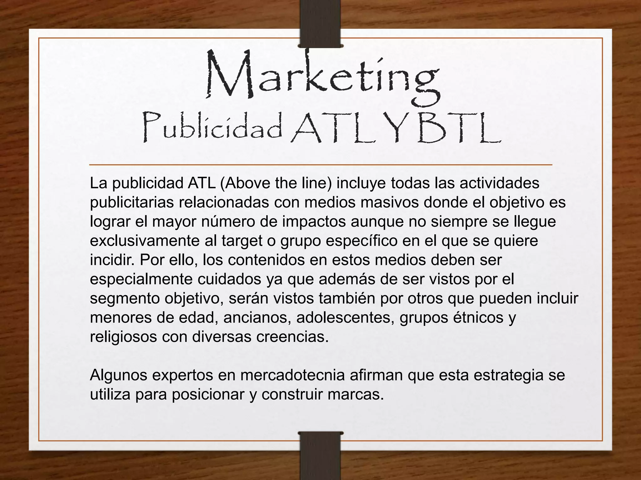 Marketing
Publicidad ATL Y BTL
La publicidad ATL (Above the line) incluye todas las actividades
publicitarias relacionadas con medios masivos donde el objetivo es
lograr el mayor número de impactos aunque no siempre se llegue
exclusivamente al target o grupo específico en el que se quiere
incidir. Por ello, los contenidos en estos medios deben ser
especialmente cuidados ya que además de ser vistos por el
segmento objetivo, serán vistos también por otros que pueden incluir
menores de edad, ancianos, adolescentes, grupos étnicos y
religiosos con diversas creencias.
Algunos expertos en mercadotecnia afirman que esta estrategia se
utiliza para posicionar y construir marcas.
 