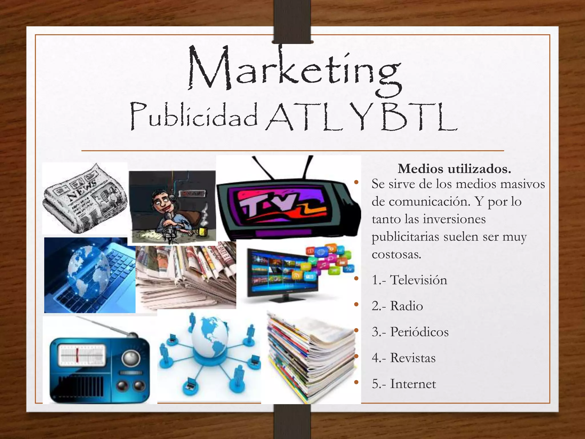 Marketing
Publicidad ATL Y BTL
Medios utilizados.
• Se sirve de los medios masivos
de comunicación. Y por lo
tanto las inversiones
publicitarias suelen ser muy
costosas.
• 1.- Televisión
• 2.- Radio
• 3.- Periódicos
• 4.- Revistas
• 5.- Internet
 