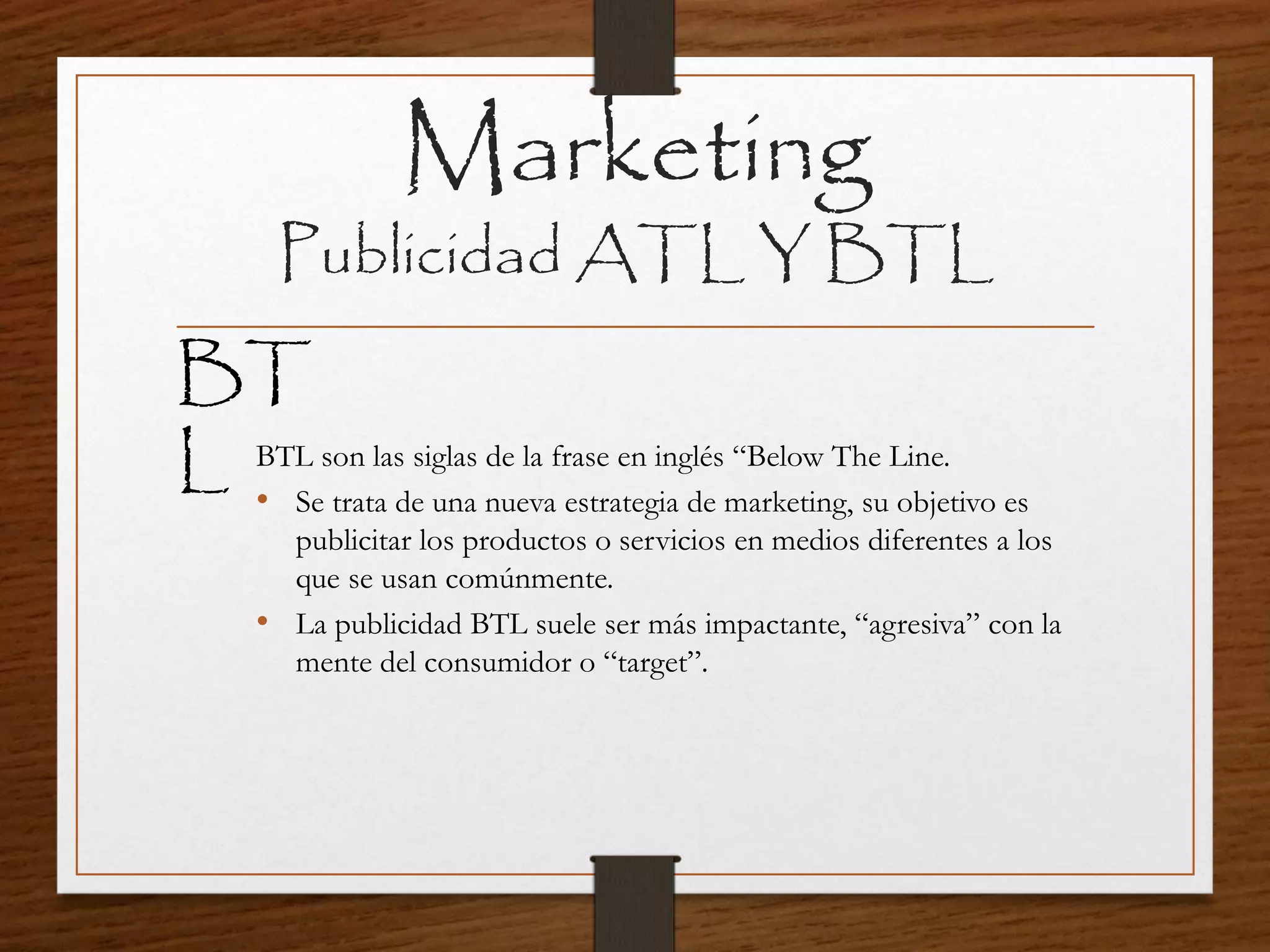 Marketing
Publicidad ATL Y BTL
BTL son las siglas de la frase en inglés “Below The Line.
• Se trata de una nueva estrategia de marketing, su objetivo es
publicitar los productos o servicios en medios diferentes a los
que se usan comúnmente.
• La publicidad BTL suele ser más impactante, “agresiva” con la
mente del consumidor o “target”.
BT
L
 