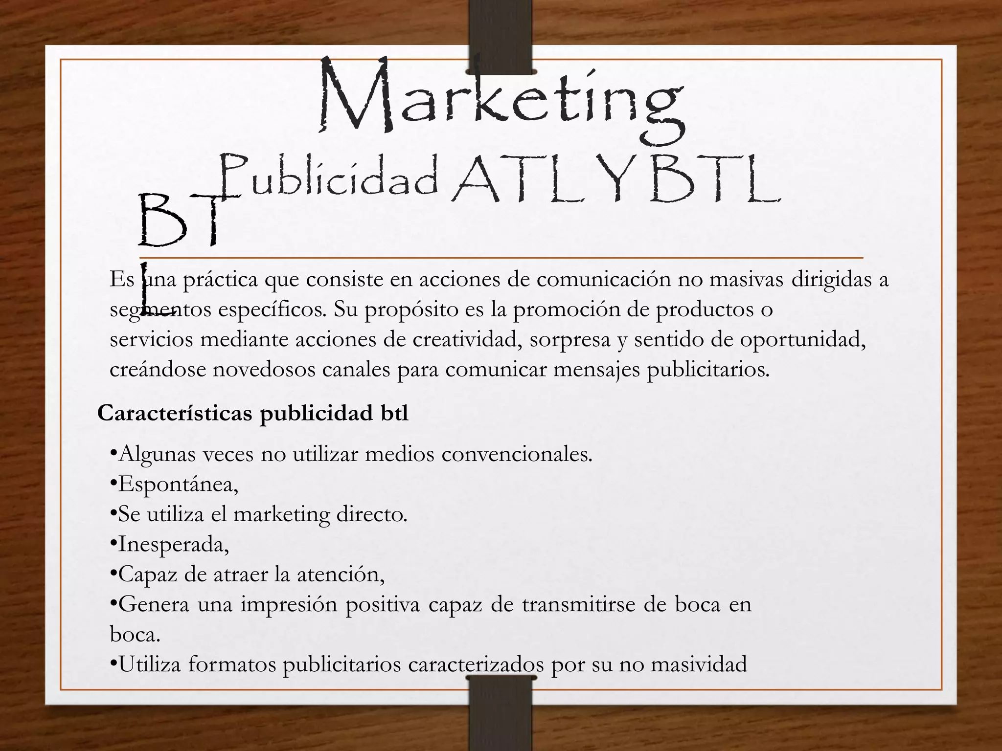 Marketing
Publicidad ATL Y BTL
BT
LEs una práctica que consiste en acciones de comunicación no masivas dirigidas a
segmentos específicos. Su propósito es la promoción de productos o
servicios mediante acciones de creatividad, sorpresa y sentido de oportunidad,
creándose novedosos canales para comunicar mensajes publicitarios.
Características publicidad btl
•Algunas veces no utilizar medios convencionales.
•Espontánea,
•Se utiliza el marketing directo.
•Inesperada,
•Capaz de atraer la atención,
•Genera una impresión positiva capaz de transmitirse de boca en
boca.
•Utiliza formatos publicitarios caracterizados por su no masividad
 