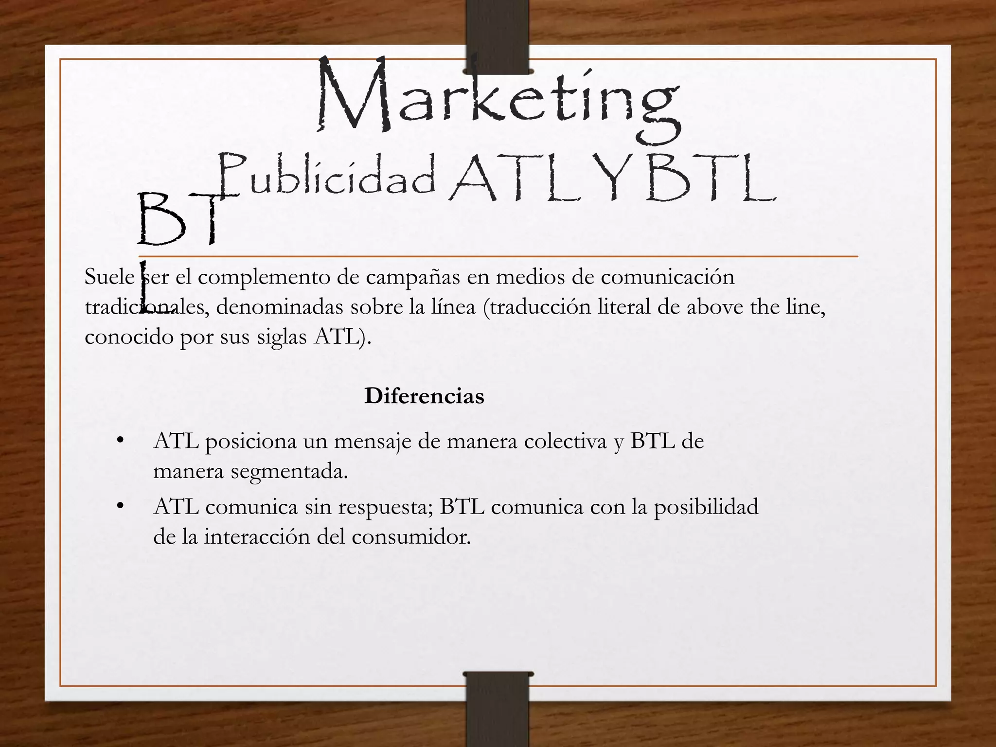 Marketing
Publicidad ATL Y BTL
BT
LSuele ser el complemento de campañas en medios de comunicación
tradicionales, denominadas sobre la línea (traducción literal de above the line,
conocido por sus siglas ATL).
• ATL posiciona un mensaje de manera colectiva y BTL de
manera segmentada.
• ATL comunica sin respuesta; BTL comunica con la posibilidad
de la interacción del consumidor.
Diferencias
 