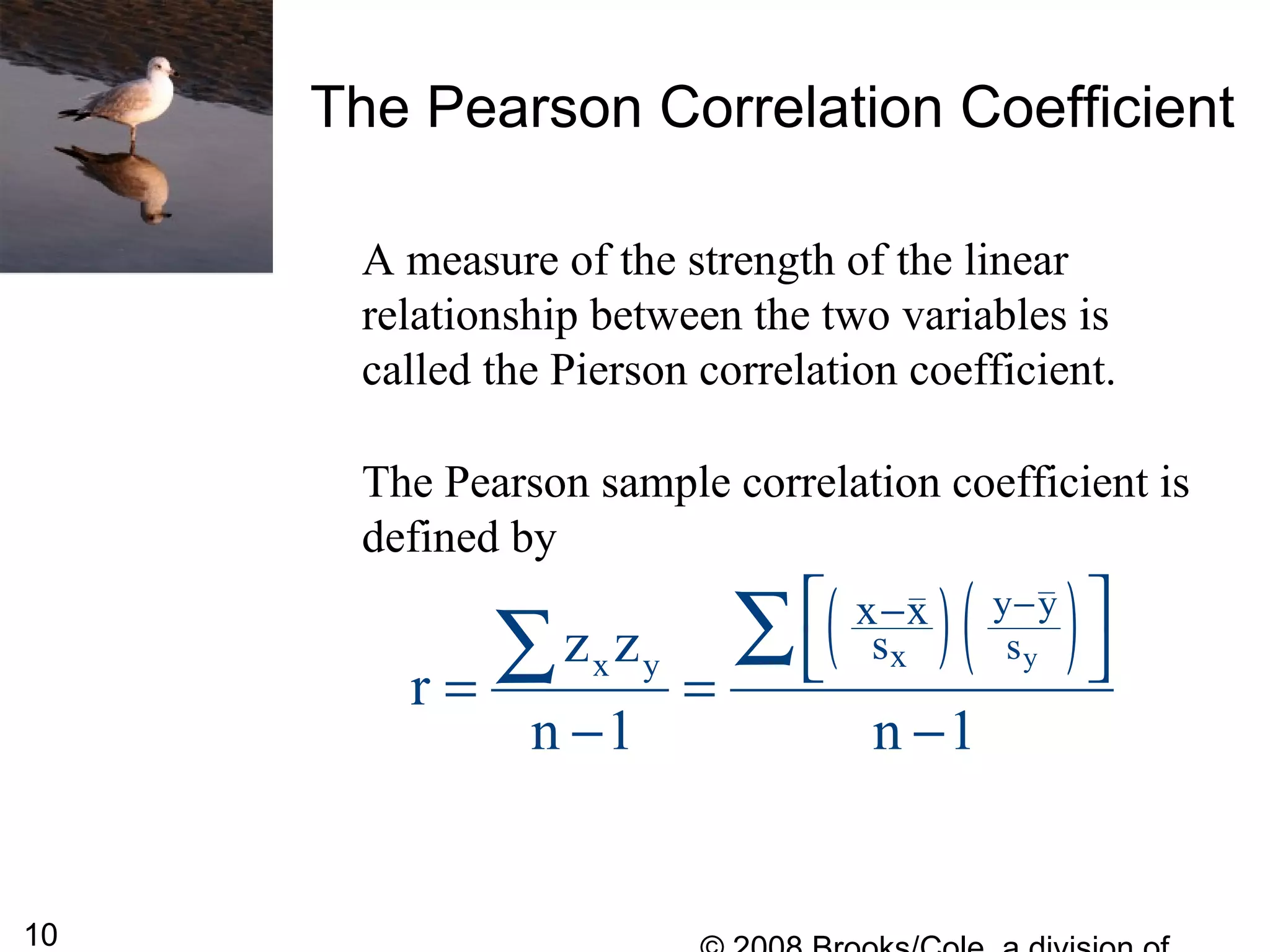 10
The Pearson Correlation Coefficient
A measure of the strength of the linear
relationship between the two variables is
called the Pierson correlation coefficient.
The Pearson sample correlation coefficient is
defined by
( )( )yxx y
y y
s
x x
sz z
r
n 1 n 1
−− 
 = =
− −
∑∑
 