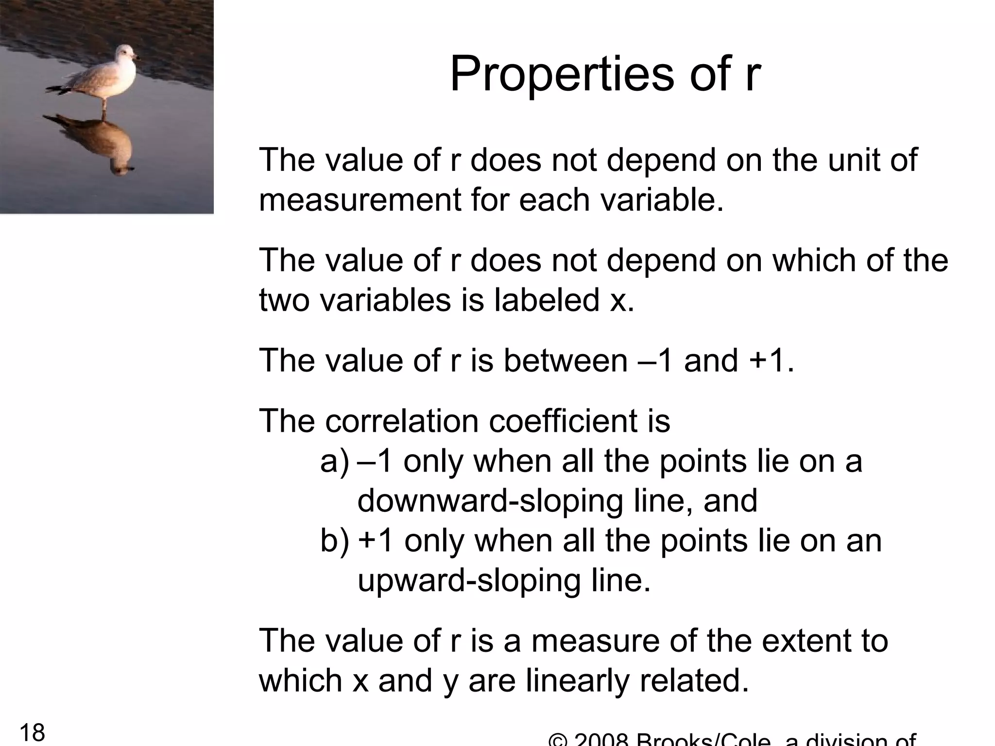 18
Properties of r
The value of r does not depend on the unit of
measurement for each variable.
The value of r does not depend on which of the
two variables is labeled x.
The value of r is between –1 and +1.
The correlation coefficient is
a) –1 only when all the points lie on a
downward-sloping line, and
b) +1 only when all the points lie on an
upward-sloping line.
The value of r is a measure of the extent to
which x and y are linearly related.
 