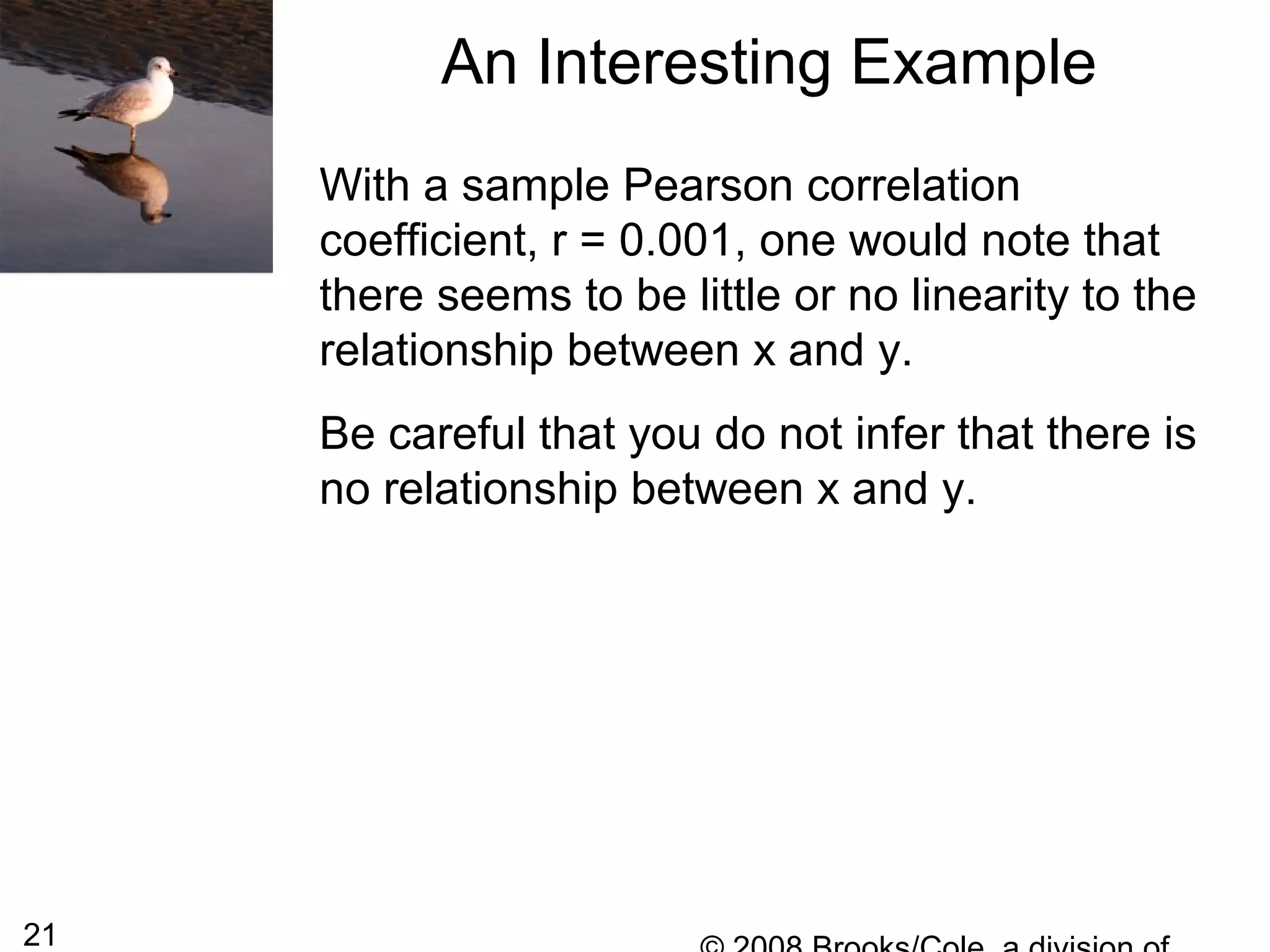 21
With a sample Pearson correlation
coefficient, r = 0.001, one would note that
there seems to be little or no linearity to the
relationship between x and y.
Be careful that you do not infer that there is
no relationship between x and y.
An Interesting Example
 