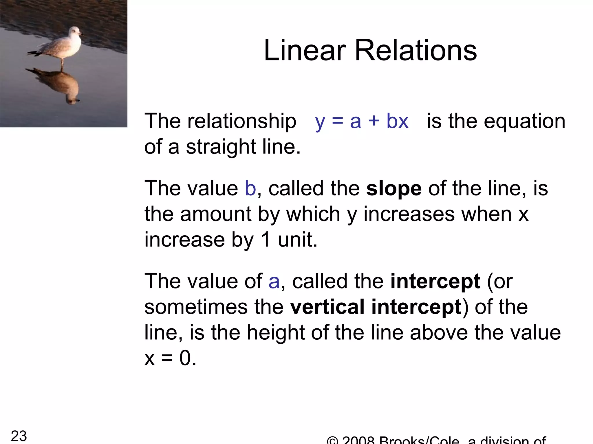 23
Linear Relations
The relationship y = a + bx is the equation
of a straight line.
The value b, called the slope of the line, is
the amount by which y increases when x
increase by 1 unit.
The value of a, called the intercept (or
sometimes the vertical intercept) of the
line, is the height of the line above the value
x = 0.
 