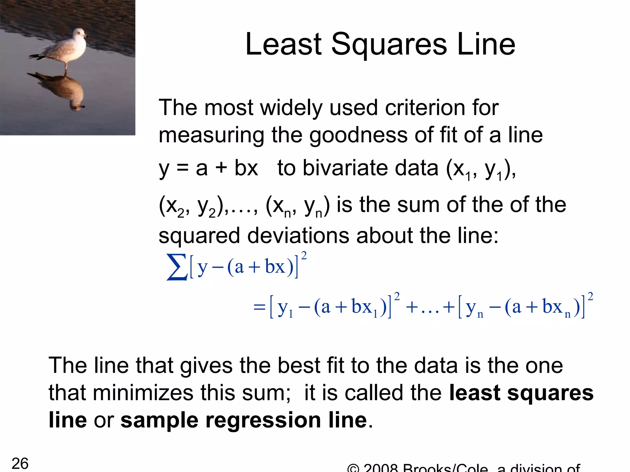 26
Least Squares Line
The most widely used criterion for
measuring the goodness of fit of a line
y = a + bx to bivariate data (x1, y1),
(x2, y2),…, (xn, yn) is the sum of the of the
squared deviations about the line:
[ ]
[ ] [ ]
2
2 2
1 1 n n
y (a bx)
y (a bx ) y (a bx )
− +
= − + + + − +
∑
K
The line that gives the best fit to the data is the one
that minimizes this sum; it is called the least squares
line or sample regression line.
 