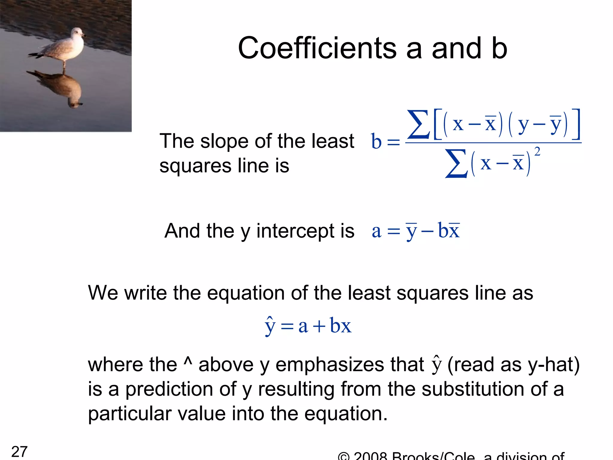 27
Coefficients a and b
The slope of the least
squares line is
( ) ( )
( )
2
x x y y
b
x x
 − − =
−
∑
∑
And the y intercept is a y bx= −
We write the equation of the least squares line as
where the ^ above y emphasizes that (read as y-hat)
is a prediction of y resulting from the substitution of a
particular value into the equation.
ˆy a bx= +
ˆy
 
