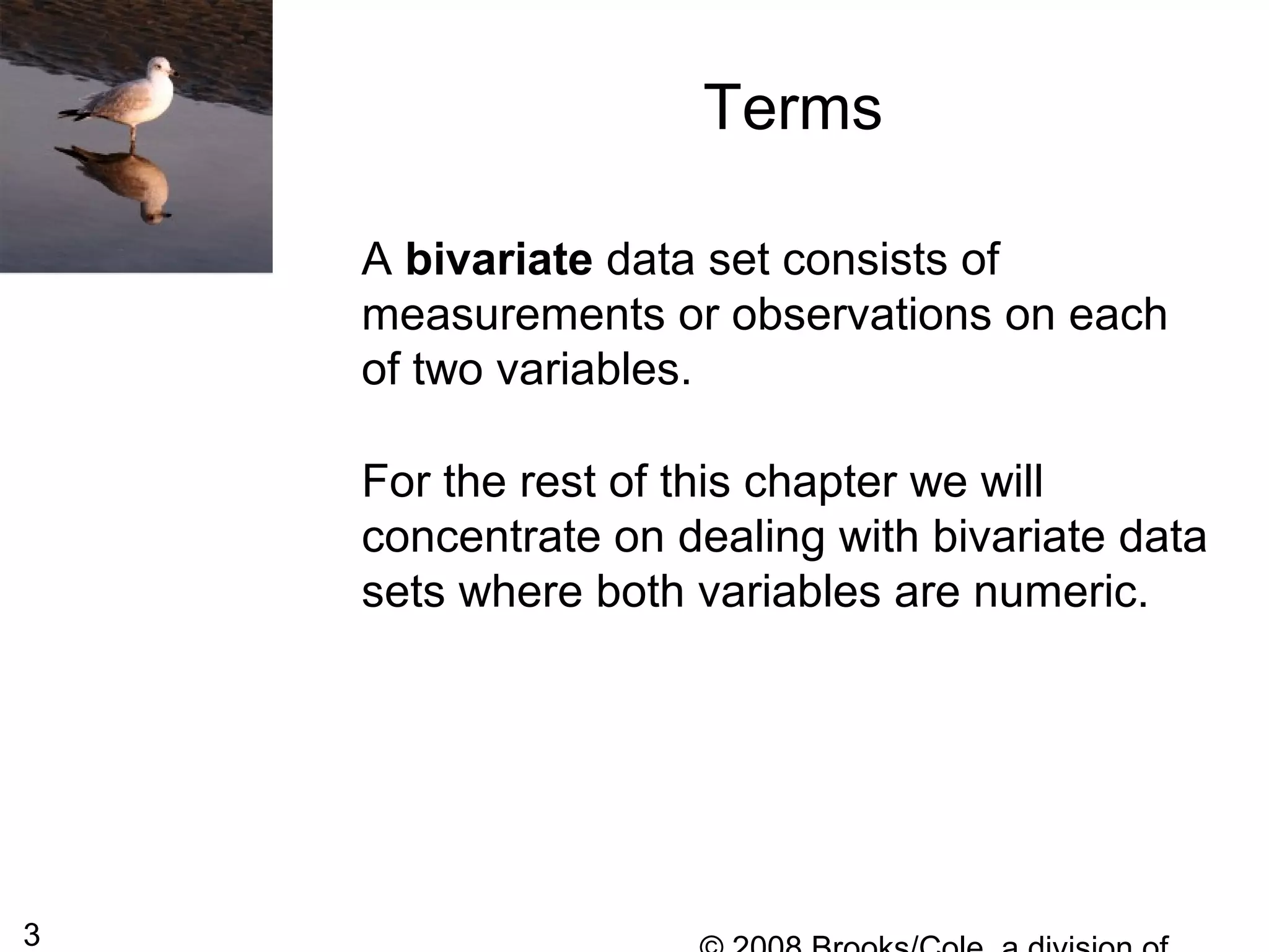 3
A bivariate data set consists of
measurements or observations on each
of two variables.
For the rest of this chapter we will
concentrate on dealing with bivariate data
sets where both variables are numeric.
Terms
 