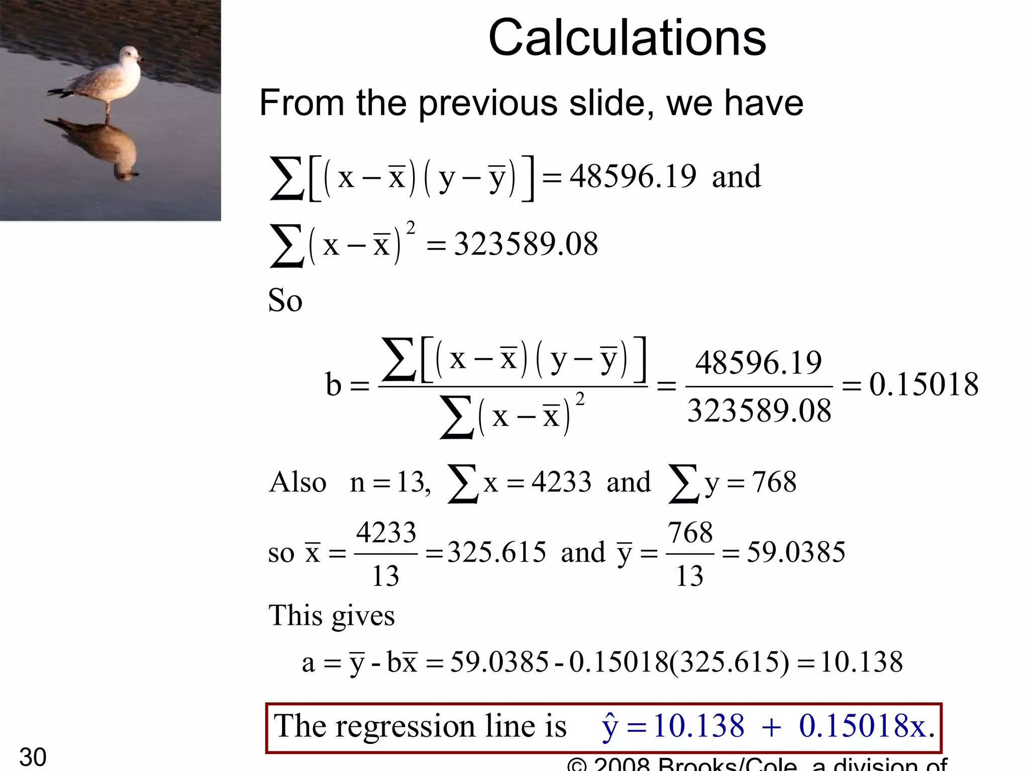 30
Calculations
From the previous slide, we have
The regression line is ˆy 10.138 0.150 x.18= +
Also n 13, x 4233 and y 768
4233 768
so x 325.615 and y 59.0385
13 13
This gives
a y - bx 59.0385- 0.15018(325.615) 10.138
= = =
= = = =
= = =
∑ ∑
( ) ( )
( )
( ) ( )
( )
2
2
x x y y 48596.19 and
x x 323589.08
So
x x y y 48596.19
b 0.15018
323589.08x x
− − =  
− =
− −  = = =
−
∑
∑
∑
∑
 