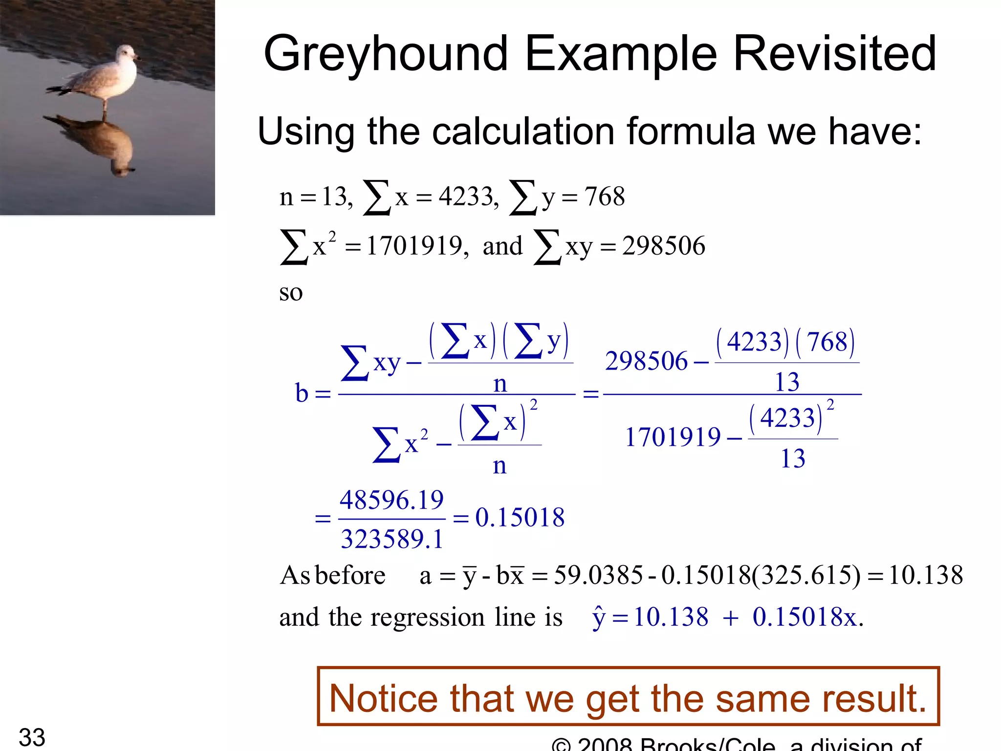 33
Greyhound Example Revisited
Using the calculation formula we have:
Notice that we get the same result.
( )( )
( )
( ) ( )
( )
2 2
2
2
x y 4233 768
298506xy
13nb
4233x
1701919x
13n
485
n 13, x 4233, y 768
x 1701919, and xy 298506
so
Asbefore a y - bx 59.0385- 0.15018(325.
96.19
0.15018
323589.
615) 10.138
and the regression line i ˆys
1
−−
= =
−−
=
= = =
= =
= = =
=
∑ ∑
∑
∑
∑
∑ ∑
∑ ∑
10.138 0.15 x.018= +
 