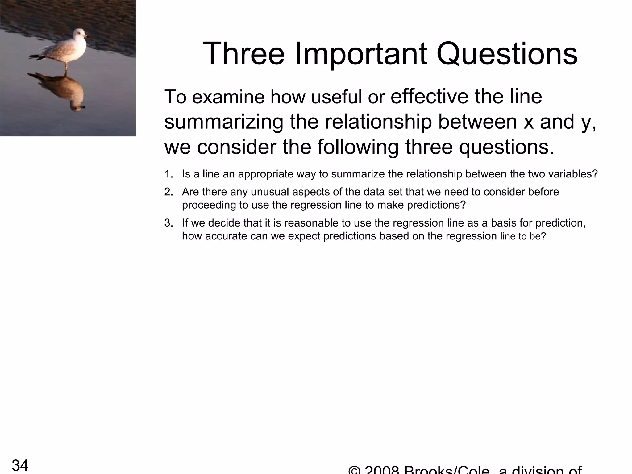 34
Three Important Questions
To examine how useful or effective the line
summarizing the relationship between x and y,
we consider the following three questions.
1. Is a line an appropriate way to summarize the relationship between the two variables?
2. Are there any unusual aspects of the data set that we need to consider before
proceeding to use the regression line to make predictions?
3. If we decide that it is reasonable to use the regression line as a basis for prediction,
how accurate can we expect predictions based on the regression line to be?
 