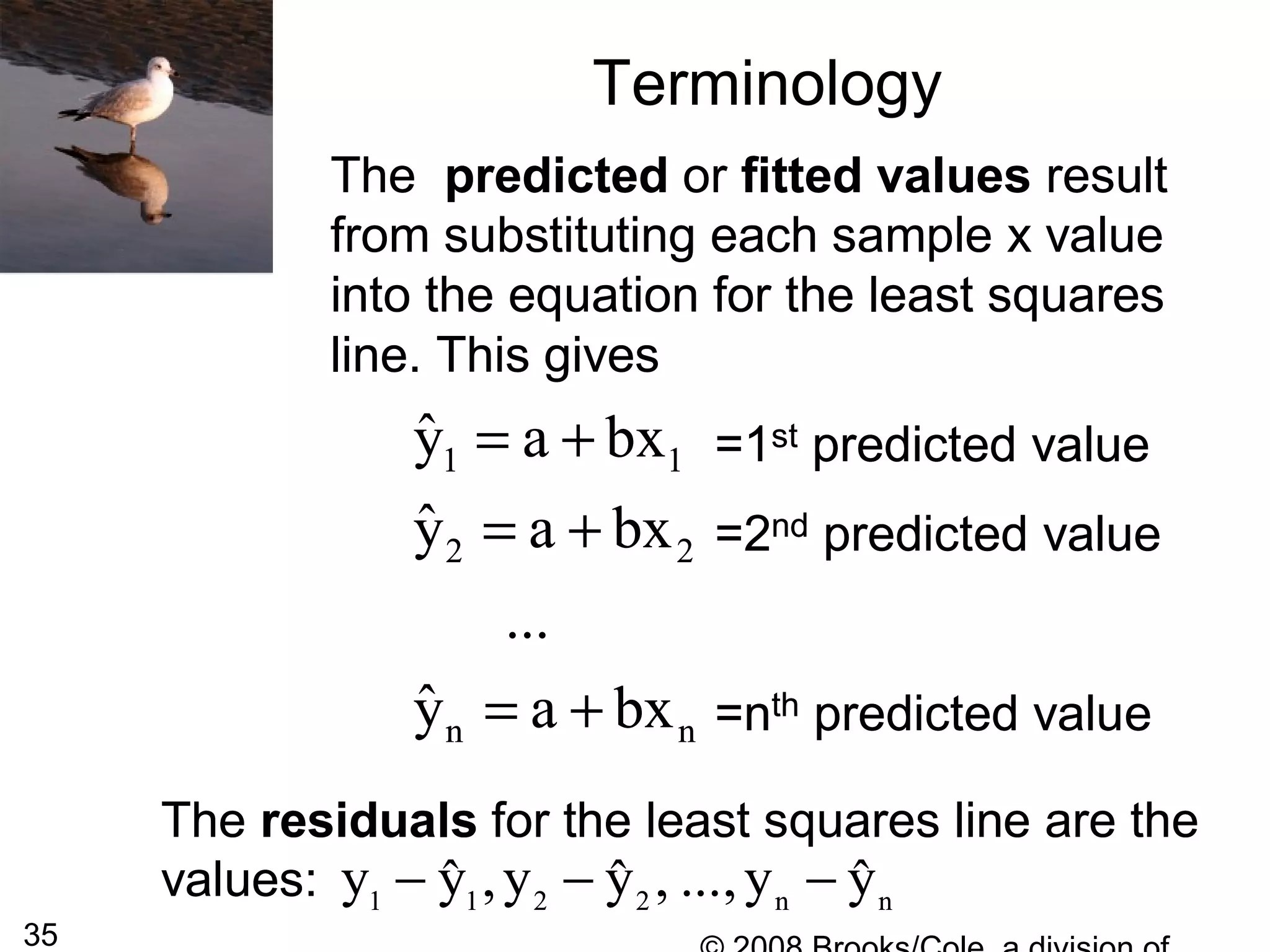 35
Terminology
The predicted or fitted values result
from substituting each sample x value
into the equation for the least squares
line. This gives
=1st predicted value
=2nd predicted value
=nth predicted value
1 1
2 2
n n
ˆy a bx
ˆy a bx
...
ˆy a bx
= +
= +
= +
The predicted or fitted values result
from substituting each sample x value
into the equation for the least squares
line. This gives
=1st predicted value
=2nd predicted value
=nth predicted value
1 1
2 2
n n
ˆy a bx
ˆy a bx
...
ˆy a bx
= +
= +
= +
The residuals for the least squares line are the
values: 1 1 2 2 n n
y y ,y y , ...,y yˆ ˆ ˆ− − −
The residuals for the least squares line are the
values: 1 1 2 2 n n
y y ,y y , ...,y yˆ ˆ ˆ− − −
 