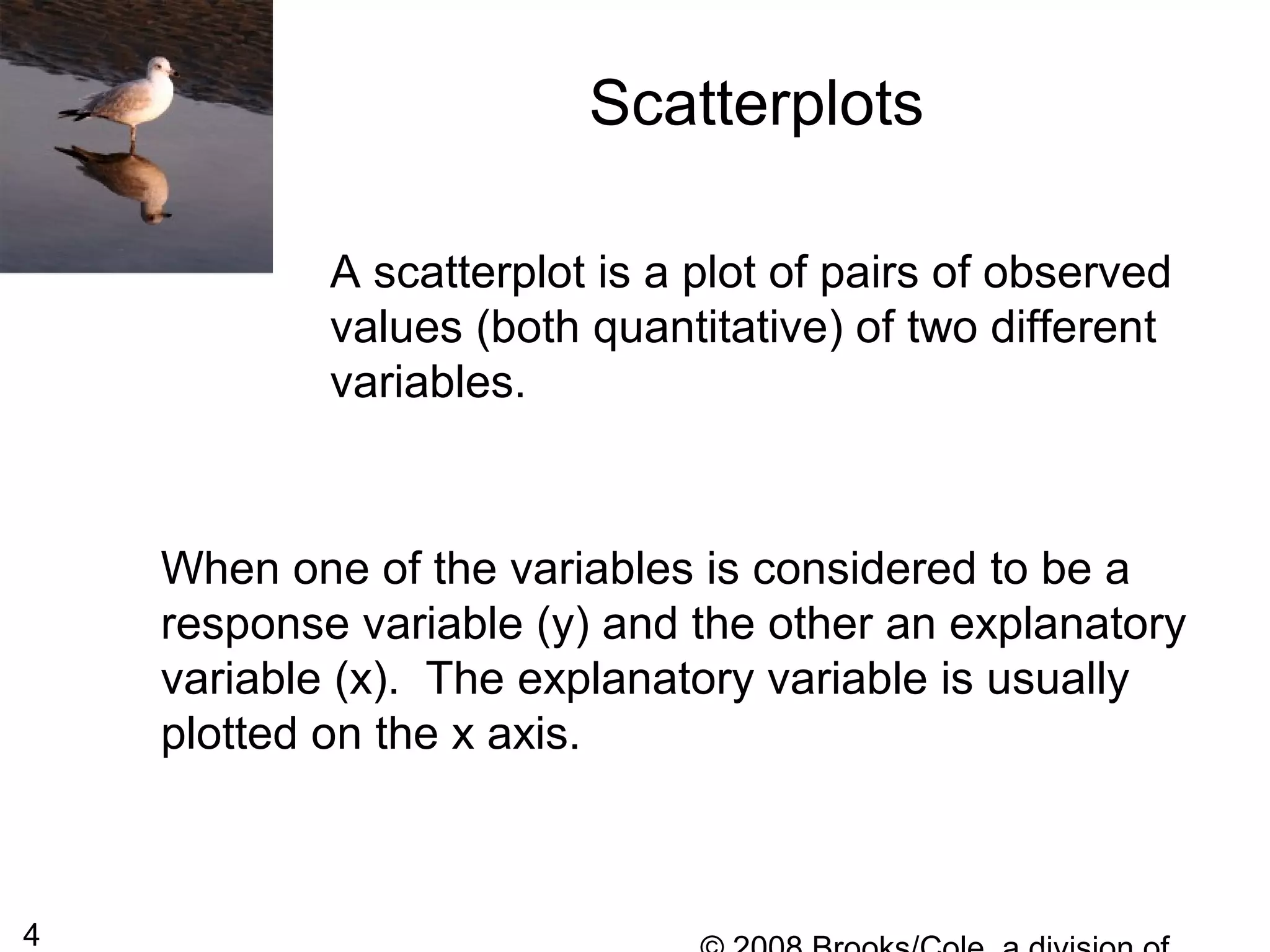 4
Scatterplots
A scatterplot is a plot of pairs of observed
values (both quantitative) of two different
variables.
When one of the variables is considered to be a
response variable (y) and the other an explanatory
variable (x). The explanatory variable is usually
plotted on the x axis.
 