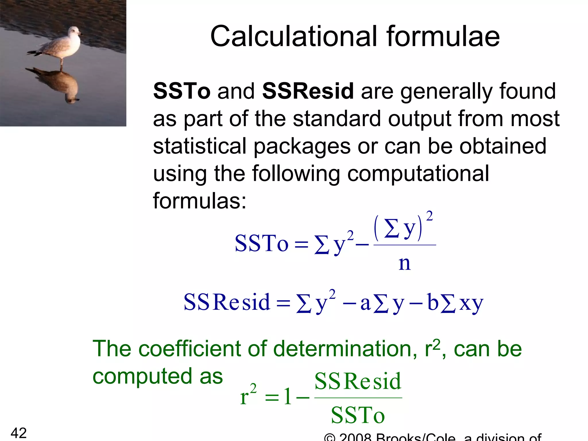42
Calculational formulae
SSTo and SSResid are generally found
as part of the standard output from most
statistical packages or can be obtained
using the following computational
formulas:
( )2
2 y
SSTo y
n
∑
∑= −
2
SSResid y a y b xy∑ ∑ ∑= − −
The coefficient of determination, r2, can be
computed as 2 SSResid
r 1
SSTo
= −
 