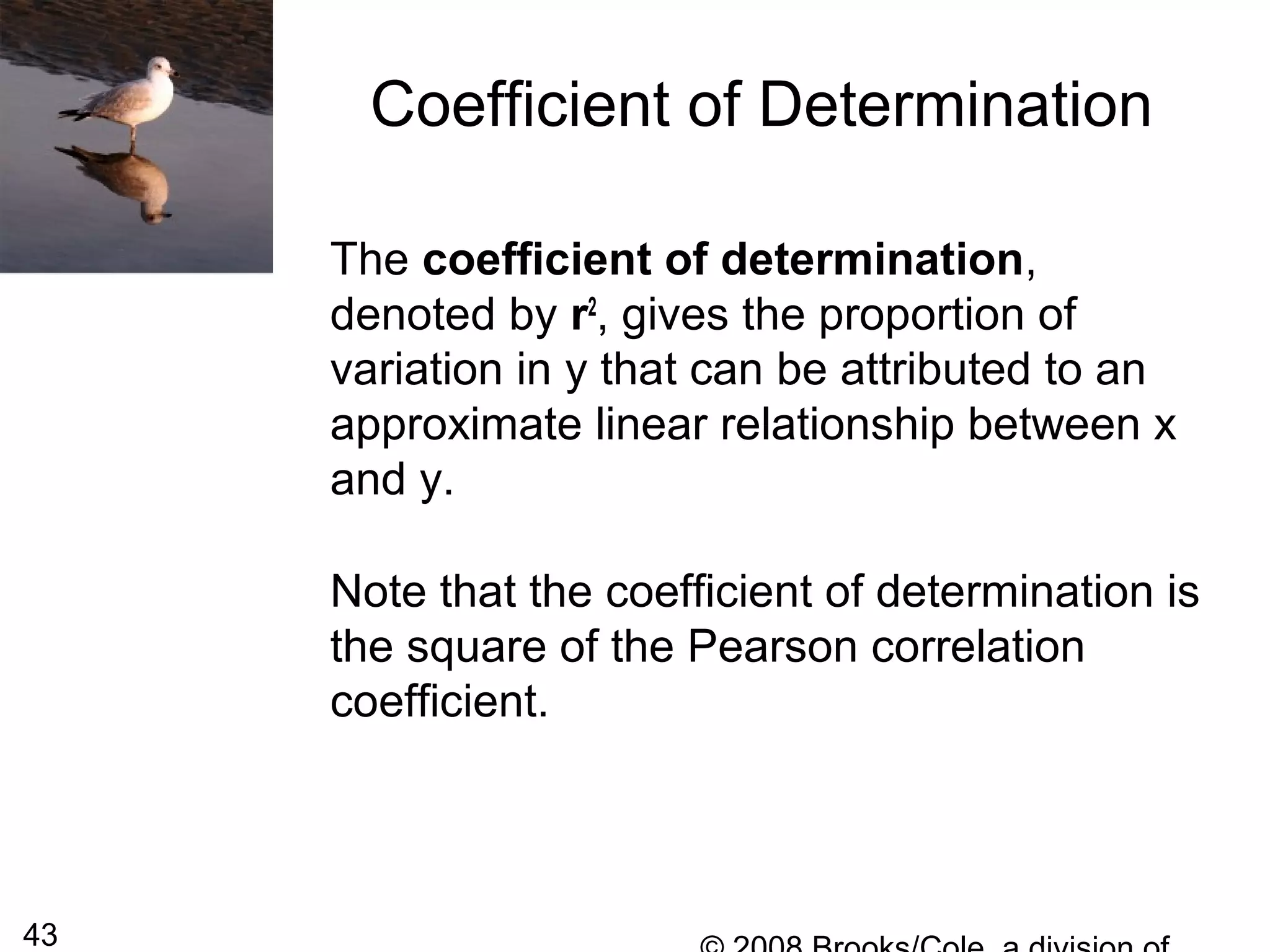 43
Coefficient of Determination
The coefficient of determination,
denoted by r2
, gives the proportion of
variation in y that can be attributed to an
approximate linear relationship between x
and y.
Note that the coefficient of determination is
the square of the Pearson correlation
coefficient.
 