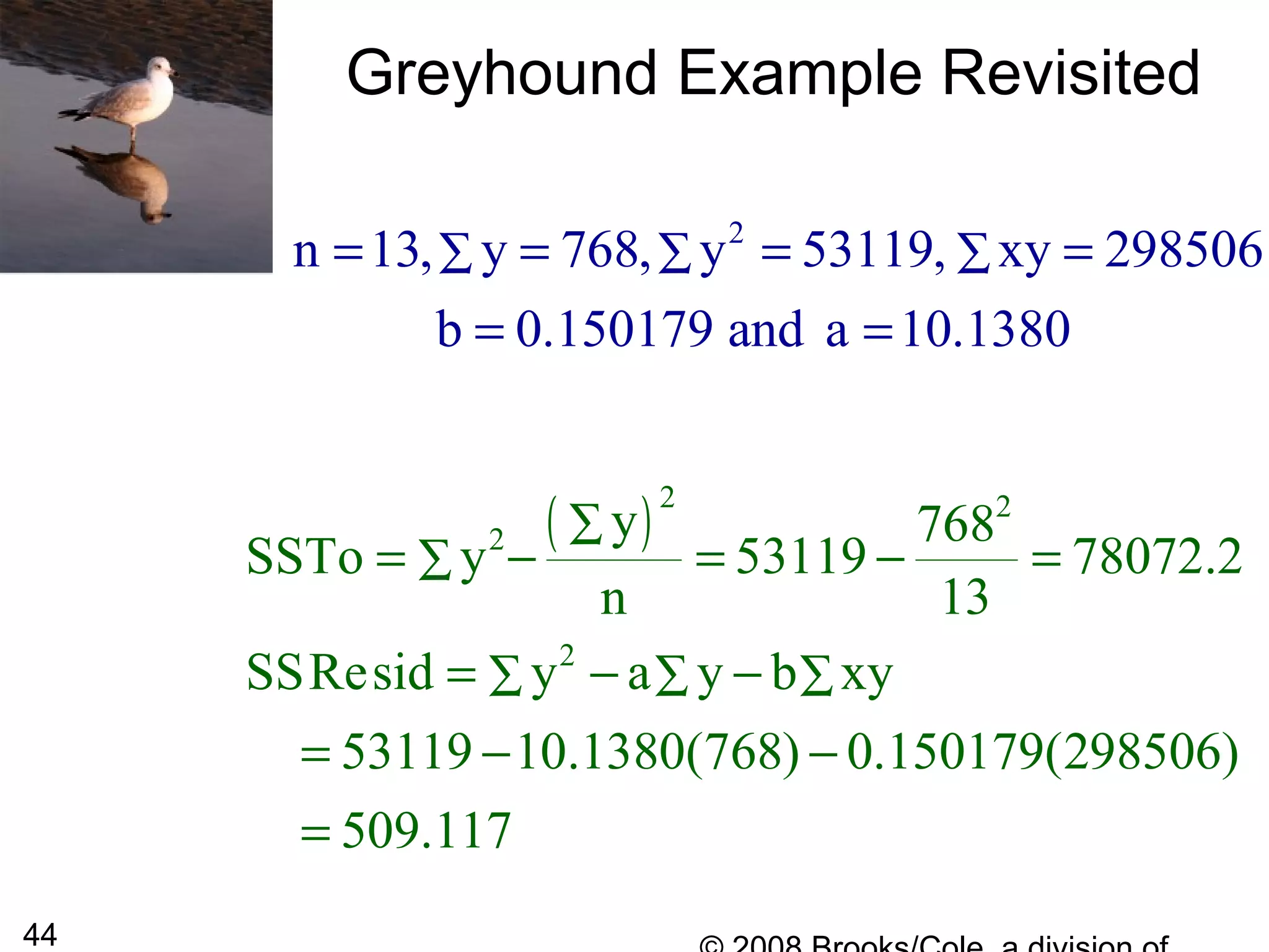 44
Greyhound Example Revisited
2
n 13, y 768, y 53119, xy 298506
b 0.150179 and a 10.1380
∑ ∑ ∑= = = =
= =
( )2 2
2
2
y 768
SSTo y 53119 78072.2
n 13
SSResid y a y b xy
53119 10.1380(768) 0.150179(298506)
509.117
∑
∑
∑ ∑ ∑
= − = − =
= − −
= − −
=
 