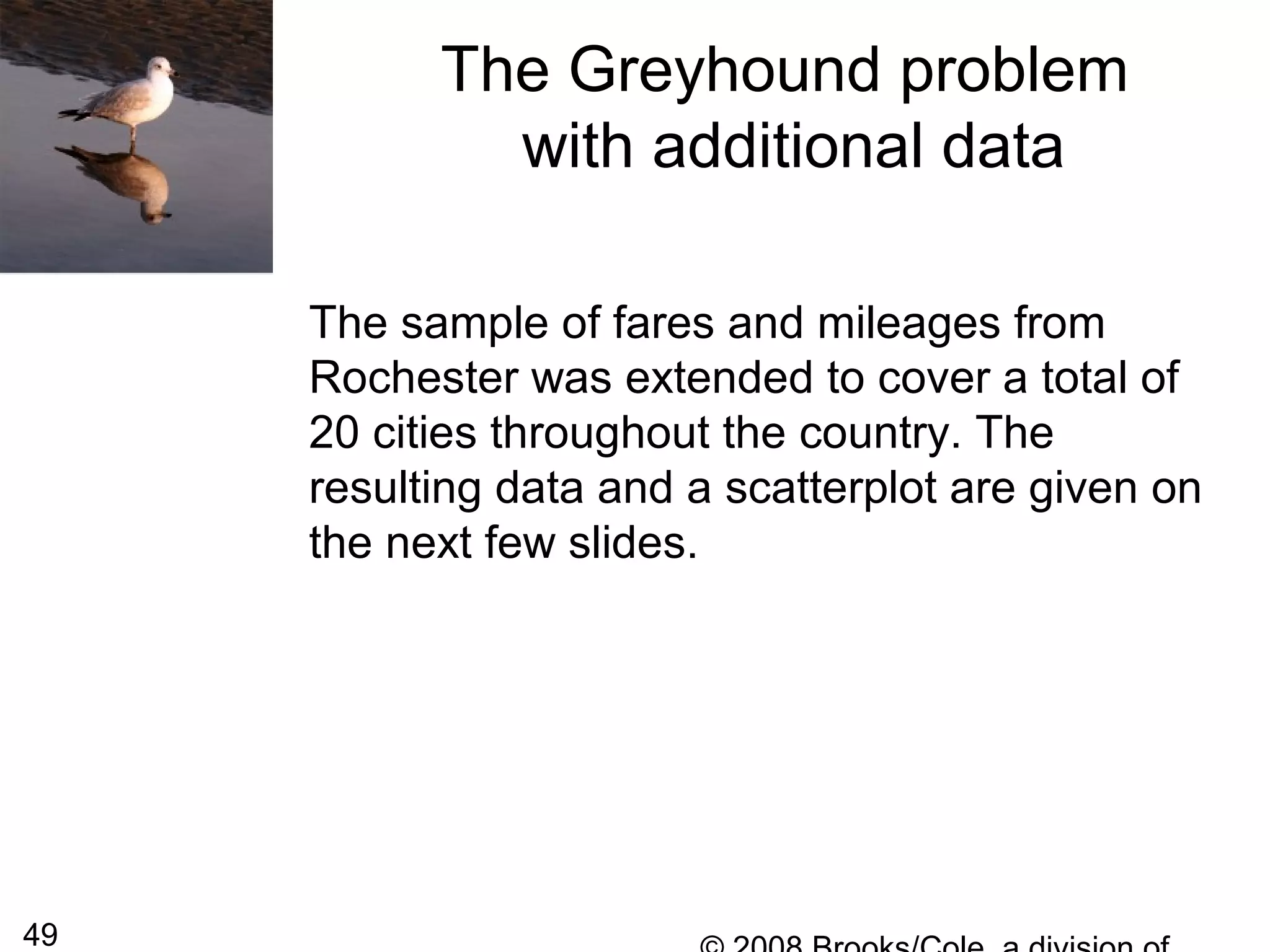 49
The Greyhound problem
with additional data
The sample of fares and mileages from
Rochester was extended to cover a total of
20 cities throughout the country. The
resulting data and a scatterplot are given on
the next few slides.
 