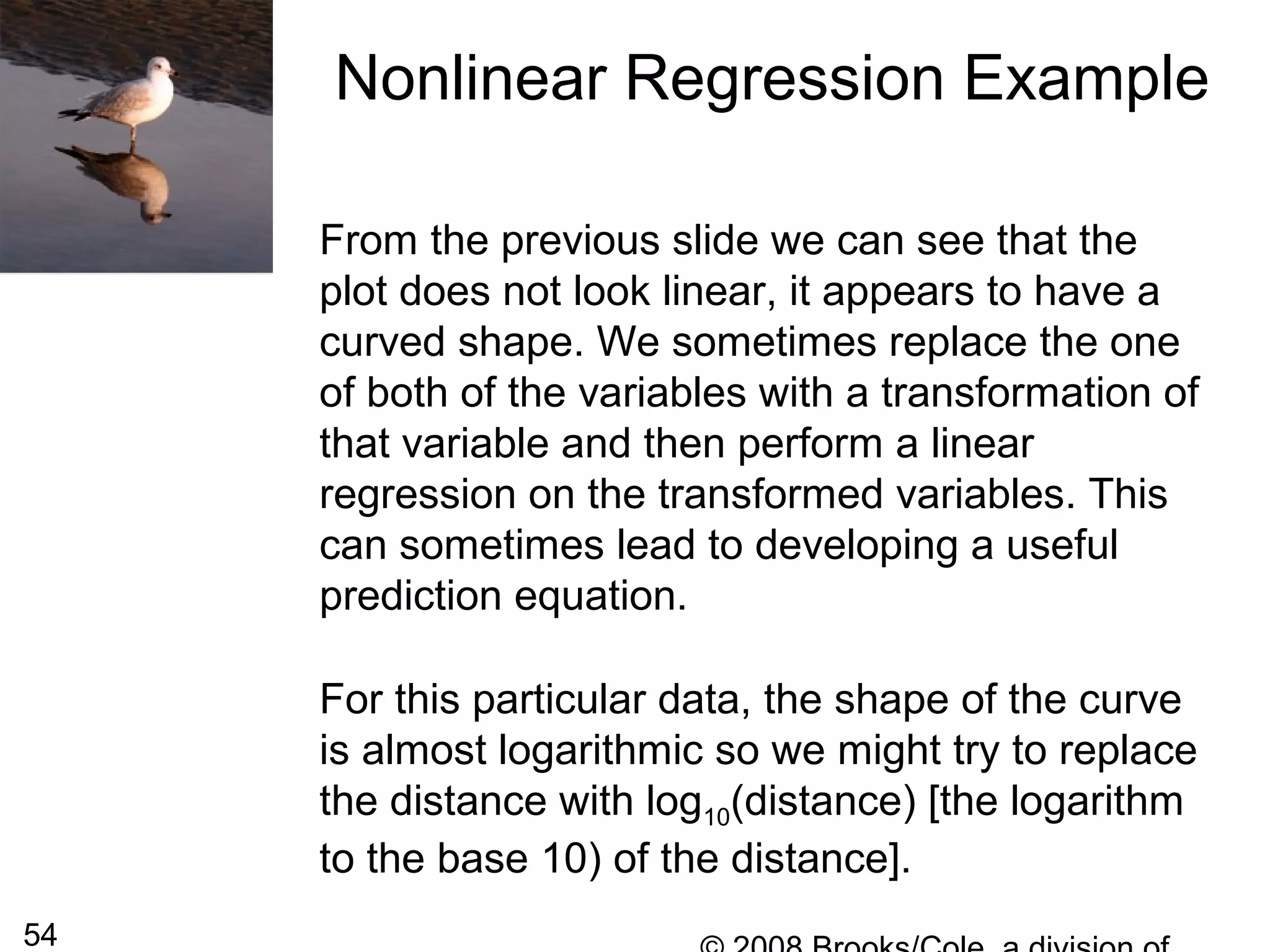 54
From the previous slide we can see that the
plot does not look linear, it appears to have a
curved shape. We sometimes replace the one
of both of the variables with a transformation of
that variable and then perform a linear
regression on the transformed variables. This
can sometimes lead to developing a useful
prediction equation.
For this particular data, the shape of the curve
is almost logarithmic so we might try to replace
the distance with log10(distance) [the logarithm
to the base 10) of the distance].
Nonlinear Regression Example
 