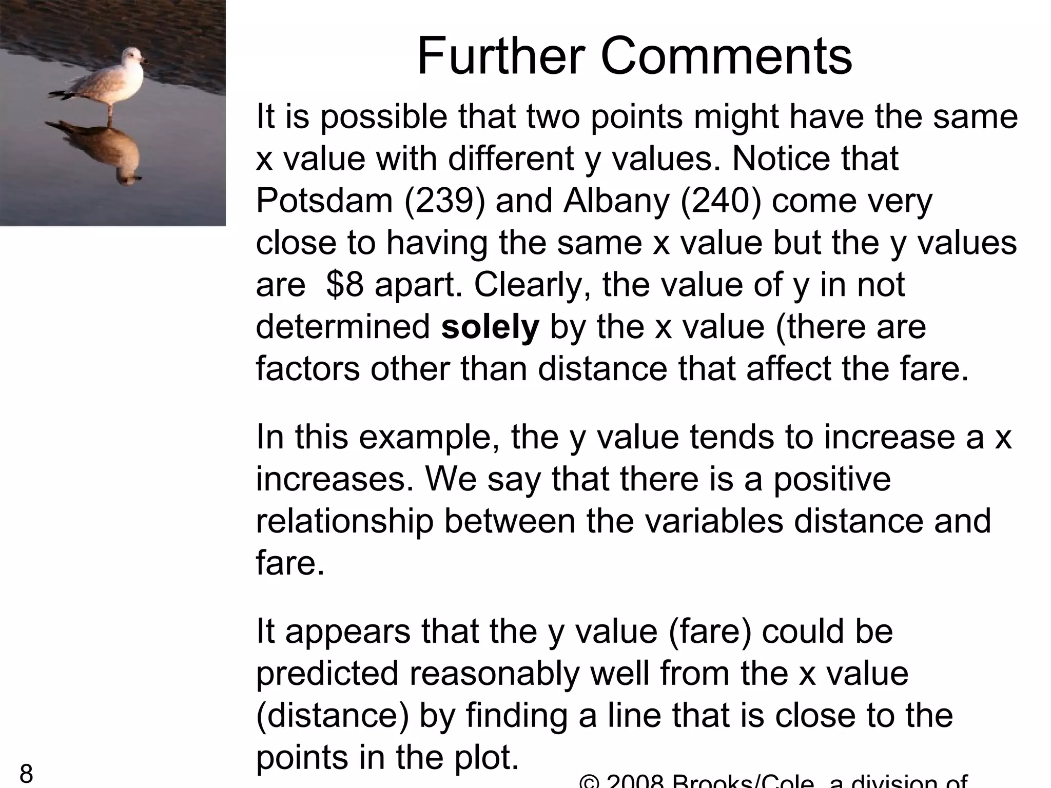 8
Further Comments
It is possible that two points might have the same
x value with different y values. Notice that
Potsdam (239) and Albany (240) come very
close to having the same x value but the y values
are $8 apart. Clearly, the value of y in not
determined solely by the x value (there are
factors other than distance that affect the fare.
In this example, the y value tends to increase a x
increases. We say that there is a positive
relationship between the variables distance and
fare.
It appears that the y value (fare) could be
predicted reasonably well from the x value
(distance) by finding a line that is close to the
points in the plot.
 