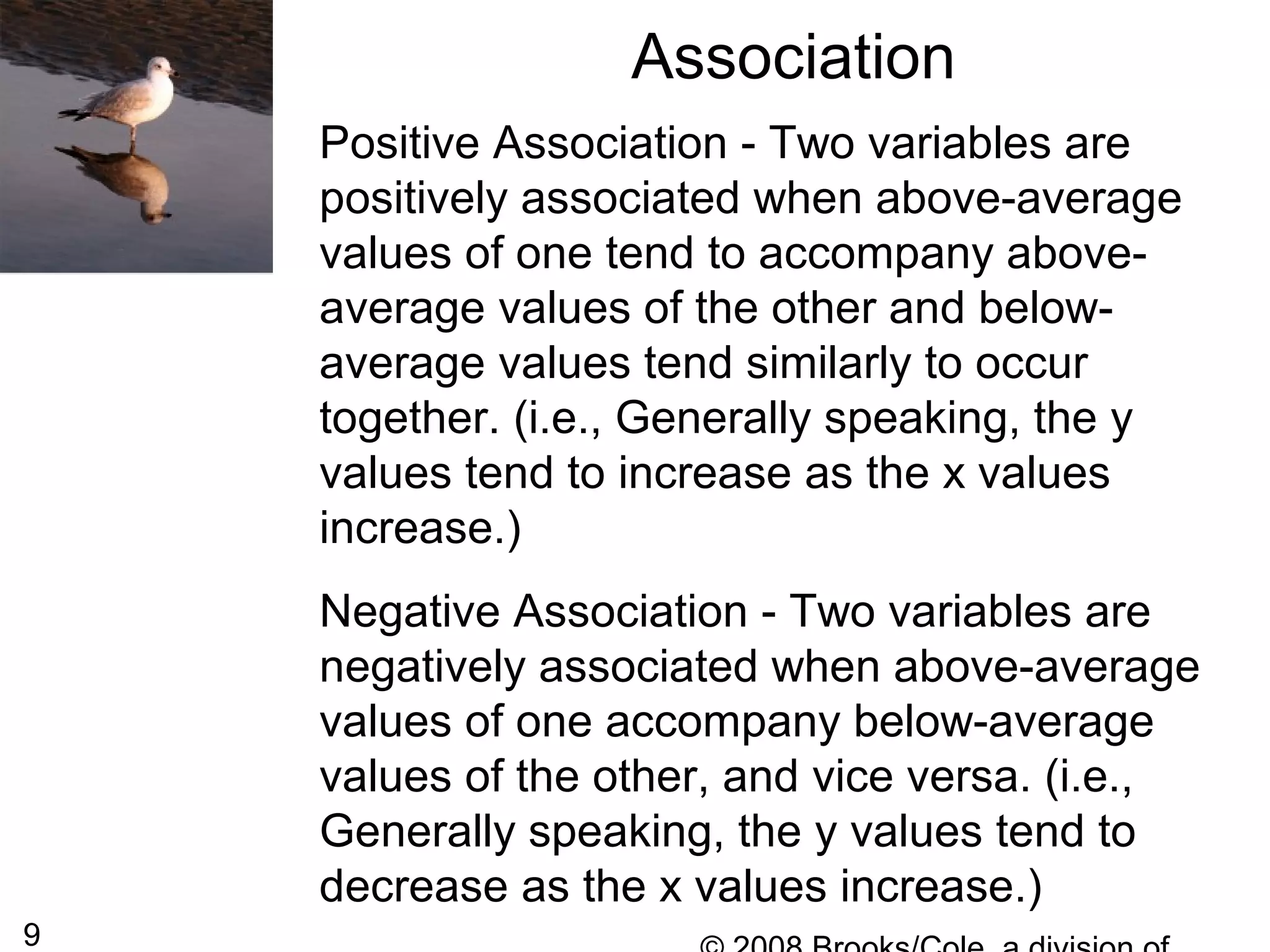 9
Association
Positive Association - Two variables are
positively associated when above-average
values of one tend to accompany above-
average values of the other and below-
average values tend similarly to occur
together. (i.e., Generally speaking, the y
values tend to increase as the x values
increase.)
Negative Association - Two variables are
negatively associated when above-average
values of one accompany below-average
values of the other, and vice versa. (i.e.,
Generally speaking, the y values tend to
decrease as the x values increase.)
 