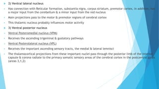  2) Ventral lateral nucleus
 Has connection with Reticular formation, substantia nigra, corpus striatum, premotor cortex, in addition, has
a major input from the cerebellum & a minor input from the red nucleus
 Main projections pass to the motor & premotor regions of cerebral cortex
 This thalamic nucleus probably influences motor activity
 3) Ventral posterior nucleus
 Ventral Posteromedial nucleus (VPM)
 Receives the ascending trigeminal & gustatory pathways
 Ventral Posterolateral nucleus (VPL)
 Receives the important ascending sensory tracts, the medial & lateral lemnisci
 The thalamocortical projections from these important nuclei pass through the posterior limb of the internal
capsule & corona radiate to the primary somatic sensory areas of the cerebral cortex in the postcentral gyrus
(areas 3,1,2)
 