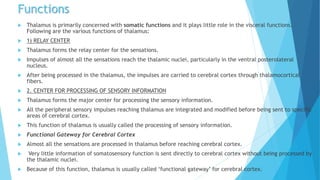 Functions
 Thalamus is primarily concerned with somatic functions and it plays little role in the visceral functions.
Following are the various functions of thalamus:
 1) RELAY CENTER
 Thalamus forms the relay center for the sensations.
 Impulses of almost all the sensations reach the thalamic nuclei, particularly in the ventral posterolateral
nucleus.
 After being processed in the thalamus, the impulses are carried to cerebral cortex through thalamocortical
fibers.
 2. CENTER FOR PROCESSING OF SENSORY INFORMATION
 Thalamus forms the major center for processing the sensory information.
 All the peripheral sensory impulses reaching thalamus are integrated and modified before being sent to specific
areas of cerebral cortex.
 This function of thalamus is usually called the processing of sensory information.
 Functional Gateway for Cerebral Cortex
 Almost all the sensations are processed in thalamus before reaching cerebral cortex.
 Very little information of somatosensory function is sent directly to cerebral cortex without being processed by
the thalamic nuclei.
 Because of this function, thalamus is usually called ‘functional gateway’ for cerebral cortex.
 