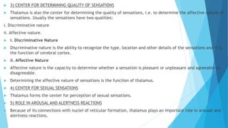  3) CENTER FOR DETERMINING QUALITY OF SENSATIONS
 Thalamus is also the center for determining the quality of sensations, i.e. to determine the affective nature of
sensations. Usually the sensations have two qualities:
i. Discriminative nature
ii. Affective nature.
 i. Discriminative Nature
 Discriminative nature is the ability to recognize the type, location and other details of the sensations and it is
the function of cerebral cortex.
 ii. Affective Nature
 Affective nature is the capacity to determine whether a sensation is pleasant or unpleasant and agreeable or
disagreeable.
 Determining the affective nature of sensations is the function of thalamus.
 4) CENTER FOR SEXUAL SENSATIONS
 Thalamus forms the center for perception of sexual sensations.
 5) ROLE IN AROUSAL AND ALERTNESS REACTIONS
 Because of its connections with nuclei of reticular formation, thalamus plays an important role in arousal and
alertness reactions.
 