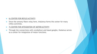  6) CENTER FOR REFLEX ACTIVITY
 Since the sensory fibers relay here, thalamus forms the center for many
reflex activities.
 7) CENTER FOR INTEGRATION OF MOTOR ACTIVITY
 Through the connections with cerebellum and basal ganglia, thalamus serves
as a center for integration of motor functions.
 