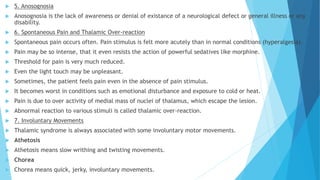  5. Anosognosia
 Anosognosia is the lack of awareness or denial of existance of a neurological defect or general illness or any
disability.
 6. Spontaneous Pain and Thalamic Over-reaction
 Spontaneous pain occurs often. Pain stimulus is felt more acutely than in normal conditions (hyperalgesia).
 Pain may be so intense, that it even resists the action of powerful sedatives like morphine.
 Threshold for pain is very much reduced.
 Even the light touch may be unpleasant.
 Sometimes, the patient feels pain even in the absence of pain stimulus.
 It becomes worst in conditions such as emotional disturbance and exposure to cold or heat.
 Pain is due to over activity of medial mass of nuclei of thalamus, which escape the lesion.
 Abnormal reaction to various stimuli is called thalamic over-reaction.
 7. Involuntary Movements
 Thalamic syndrome is always associated with some involuntary motor movements.
 Athetosis
 Athetosis means slow writhing and twisting movements.
 Chorea
 Chorea means quick, jerky, involuntary movements.
 