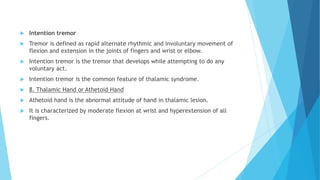  Intention tremor
 Tremor is defined as rapid alternate rhythmic and involuntary movement of
flexion and extension in the joints of fingers and wrist or elbow.
 Intention tremor is the tremor that develops while attempting to do any
voluntary act.
 Intention tremor is the common feature of thalamic syndrome.
 8. Thalamic Hand or Athetoid Hand
 Athetoid hand is the abnormal attitude of hand in thalamic lesion.
 It is characterized by moderate flexion at wrist and hyperextension of all
fingers.
 