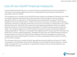 A non-GAAP financial measure is a numerical measure of performance,financial position, or
cash flows that includes adjustments from a comparable financial measure presented in
accordance with U.S. GAAP.
The company uses a number of non-GAAP financial measures management believes are useful
to investors because they illustrate the performance of the company’s normal, ongoing
operations which is important in understanding and evaluating the company’s financial
condition and results of operations. While such measures are also consistent with measures
utilized by investors to evaluate performance,they are not, however,a substitute for U.S. GAAP
financial measures.Therefore,the company has provided reconciliations of the non-GAAP
financial measures to the most directly comparable U.S. GAAP financial measure within the
slides. The company adjusts U.S. GAAP financial measures for items not directly related to
ongoing operations. However, it is possible these adjusting items have occurred in the past and
could recur in future reporting periods. Management also uses non-GAAP financial measures
for goal setting, as a basis for determining employee and senior management awards and
compensation, and evaluating performance on a basis comparable to that used by investors
and securities analysts.
The company also uses a variety of other operational measures that do not have U.S. GAAP
counterparts, and therefore do not fit the definition of non-GAAP financial measures. Assets
under management is an example of an operational measure that is not considered a non-
GAAP financial measure.
2
Use of non-GAAP financial measures
Posted on PFG website: 1/29/2018
 