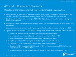 • Record full year 2018 non-GAAP operating earnings1 of $1.6B, up 8% over prior year, and record full
year 2018 non-GAAP operating earnings per diluted share1 of $5.53, up 10% over prior year
• Quarterly non-GAAP operating earnings1 of $316M and quarterly non-GAAP operating earnings per
diluted share1 of $1.11
• AUM of $627B; total company quarterly net cash flow of $(3.3)B primarily driven by retail mutual fund
withdrawals
• Unfavorable macroeconomics impacted quarterly non-GAAP pre-tax operating earnings by $(68)M
• Significant variances in non-GAAP operating earnings for 4Q18 included (additional details on slide 5):
o Higher DAC amortization in RIS-Fee due to equity market performance
o Lower actual versus expected encaje performance and Brazil inflation in PI
o Additional expenses, primarily severance related, in PGI, RIS-Fee, and PI
• Continued to generate and deploy capital to create long-term shareholder value
o Deployed $1.4B of capital in 2018, above the guided range of $900M - $1.3B
o Deployed $372M of capital in 4Q18 through $210M of share repurchases, $152M of common
stock dividends, and $10M of M&A
o Announced 1Q19 common stock dividend of $0.54 per share, a 6% increase over 1Q18
Despite a challenging quarter, full year results reflect strong execution
4Q and full year 2018 results
4
1This is a non-GAAP financial measure; see reconciliation in appendix.
Posted on PFG website: 1/29/2019
 