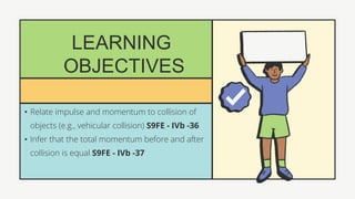 LEARNING
OBJECTIVES
• Relate impulse and momentum to collision of
objects (e.g., vehicular collision) S9FE - IVb -36
• Infer that the total momentum before and after
collision is equal S9FE - IVb -37
