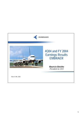 4Q04 and FY 2004
                   Earnings Results
                      EMBRAER

                     Maurício Botelho
                     President & CEO


March 18th, 2005




                                        1
 