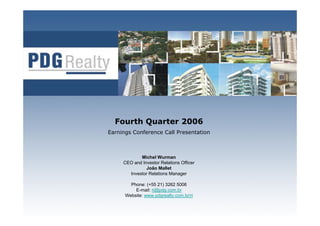 Fourth Quarter 2006
Earnings Conference Call Presentation



            Michel Wurman
     CEO and Investor Relations Officer
               João Mallet
       Investor Relations Manager

        Phone: (+55 21) 3262 5006
          E-mail: ri@pdg.com.br
      Website: www.pdgrealty.com.br/ri
                                          1
 