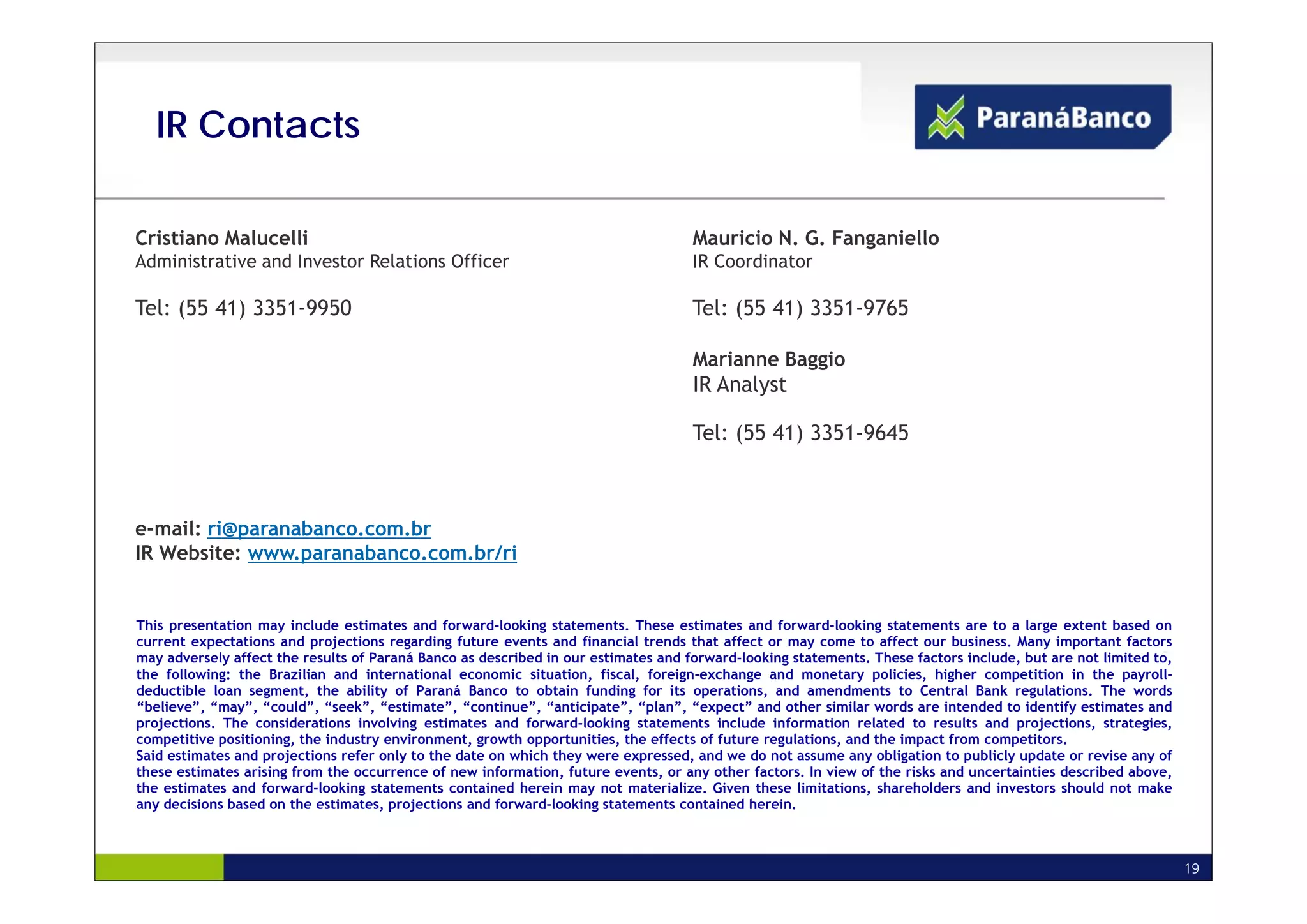 IR Contacts

Cristiano Malucelli                                                                 Mauricio N. G. Fanganiello
Administrative and Investor Relations Officer                                       IR Coordinator

Tel: (55 41) 3351-9950                                                              Tel: (55 41) 3351-9765

Ricardo Rosanova Garcia                                                             Marianne Baggio
                                                                                    IR Analyst
IR Manager
                                                                                    Tel: (55 41) 3351-9645


Tel: (55 41) 3351-9812
e-mail: ri@paranabanco.com.br
IR Website: www.paranabanco.com.br/ri


This presentation may include estimates and forward-looking statements. These estimates and forward-looking statements are to a large extent based on
current expectations and projections regarding future events and financial trends that affect or may come to affect our business. Many important factors
may adversely affect the results of Paraná Banco as described in our estimates and forward-looking statements. These factors include, but are not limited to,
the following: the Brazilian and i t
th f ll i g: th B ili            d international economic situation, fi l f
                                           ti   l        i  it ti     fiscal, foreign-exchange and monetary policies, high
                                                                                  ig     h g      d       t       li i   higher competition i th payroll-
                                                                                                                                       titi  in the        ll
deductible loan segment, the ability of Paraná Banco to obtain funding for its operations, and amendments to Central Bank regulations. The words
“believe”, “may”, “could”, “seek”, “estimate”, “continue”, “anticipate”, “plan”, “expect” and other similar words are intended to identify estimates and
projections. The considerations involving estimates and forward-looking statements include information related to results and projections, strategies,
competitive positioning, the industry environment, growth opportunities, the effects of future regulations, and the impact from competitors.
Said estimates and projections refer only to the date on which they were expressed, and we do not assume any obligation to publicly update or revise any of
these estimates arising from the occurrence of new information, future events, or any other factors. In view of the risks and uncertainties described above,
the estimates and forward-looking statements contained herein may not materialize. Given these limitations, shareholders and investors should not make
any decisions based on the estimates, projections and forward-looking statements contained herein.



                                                                                                                                                                19
 