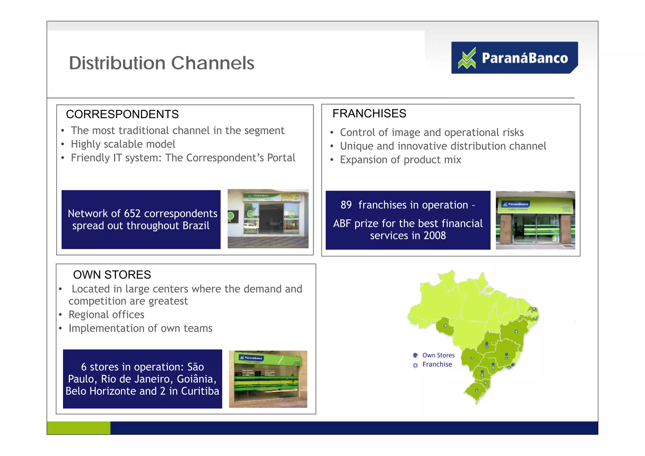 Distribution Channels

 CORRESPONDENTSRES                                     FRANCHISES
       PONDENTES
• The most traditional channel in the segment          • Control of image and operational risks
• Highly scalable model                                • Unique and innovative distribution channel
• Friendly IT system: The Correspondent’s Portal       • Expansion of product mix



                                                         89 franchises in operation –
 Network of 652 correspondents
  spread out throughout Brazil                         ABF prize for the best financial
                                                           p
                                                              services in 2008


                                                   7
  OWN STORES
• Located in large centers where the demand and
  competition are greatest
• Regional offices
• Implementation of own teams

                                                                          Own Stores
    6 stores in operation: São                                            Franchise

 Paulo, Rio de Janeiro, Goiânia,
       ,               ,        ,
 Belo Horizonte and 2 in Curitiba
 