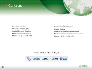 25
Contacts
www.abcbrasil.com.br/ir
25
Investors Relations
Alexandre Sinzato, CFA
Head of Investor Relations
Email: ri@abcbrasil.com.br
Phone: +55 (11) 3170 2186
International Department
Angela Martins
Director International Department
Email: angela.martins@abcbrasil.com.br
Phone: +55 (11) 3170 2136
 