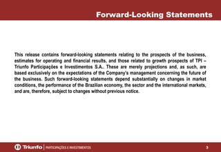 3
This release contains forward-looking statements relating to the prospects of the business,
estimates for operating and financial results, and those related to growth prospects of TPI –
Triunfo Participações e Investimentos S.A.. These are merely projections and, as such, are
based exclusively on the expectations of the Company’s management concerning the future of
the business. Such forward-looking statements depend substantially on changes in market
conditions, the performance of the Brazilian economy, the sector and the international markets,
and are, therefore, subject to changes without previous notice.
Forward-Looking Statements
 