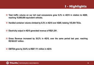 5
I - Highlights
Total traffic volume on our toll road concessions grew 9.2% in 4Q10 in relation to 4Q09,
reaching 18,880,000 equivalent vehicles.
Handled container volume climbed by 8.2% in 4Q10 over 4Q09, totaling 155,404 TEUs.
Electricity output in 4Q10 generated revenue of R$21,291.
Gross Revenue increased by 38.2% in 4Q10, over the same period last year, reaching
R$168.037 million.
EBITDA grew by 30.8% to R$87.111 million in 4Q10.
 