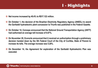 6
I - Highlights
Net income increased by 40.4% to R$17.122 million.
On October 1, the decision of the Brazilian Electricity Regulatory Agency (ANEEL) to award
the Garibaldi hydroelectric plant concession to Triunfo was published in the Federal Gazette.
On October 14, Concepa announced that the National Ground Transportation Agency (ANTT)
had authorized an average toll increase of 6.67%.
On November 29, Econorte announced that it received an authorization through a preliminary
decision handed down by the 5th Federal Court of the City of Curitiba, State of Paraná to
increase its tolls. The average increase was 5.20%.
On December 14, the Agreement for exploration of the Garibaldi Hydroelectric Plan was
executed.
 