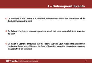 7
I – Subsequent Events
On February 3, Rio Canoas S.A. obtained environmental license for construction of the
Garibaldi hydroelectric plant.
On February 14, Iceport resumed operations, which had been suspended since November
12, 2009.
On March 4, Econorte announced that the Federal Supreme Court rejected the request from
the Federal Prosecution Office and the State of Paraná to reconsider the decision to exempt
the users from toll collection.
 