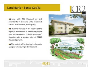 Land Bank – Santa Cecília


    Land with 786 thousand m² and
 potential for 4 thousand units, located at
 Estrada de Madureira , Nova Iguaçu;

    Due the increase of the income of the
 region, it was decided to amend the project
 from a 0-3 wages to a “Crédito Associativo”
 financing with a average price of R$110
 thousand per unit.

    The project will be develop in phases to
 agregate value during it development.




                                               4Q11   9
 