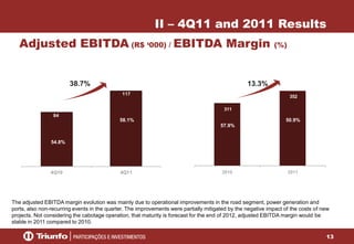 13
84
117
4Q10 4Q11
Adjusted EBITDA (R$ ‘000) / EBITDA Margin (%)
II – 4Q11 and 2011 Results
38.7%
58.1%
54.8%
311
352
2010 2011
50.9%
57.9%
13.3%
The adjusted EBITDA margin evolution was mainly due to operational improvements in the road segment, power generation and
ports, also non-recurring events in the quarter. The improvements were partially mitigated by the negative impact of the costs of new
projects. Not considering the cabotage operation, that maturity is forecast for the end of 2012, adjusted EBITDA margin would be
stable in 2011 compared to 2010.
 