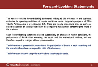 2
This release contains forward-looking statements relating to the prospects of the business,
estimates for operating and financial results, and those related to growth prospects of TPI –
Triunfo Participações e Investimentos S.A. These are merely projections and, as such, are
based exclusively on the expectations of the Company’s management concerning the future of
the business.
Such forward-looking statements depend substantially on changes in market conditions, the
performance of the Brazilian economy, the sector and the international markets, and are,
therefore, subject to changes without previous notice.
The information is presented in proportion to the participation of Triunfo in each subsidiary and
the operational numbers correspond to 100% of the business.
The information includes the performance of the subsidiary Rio Verde.
Forward-Looking Statements
 