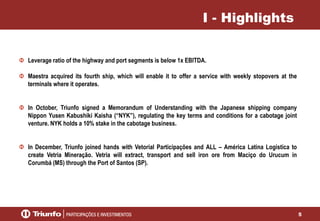 5
I - Highlights
Leverage ratio of the highway and port segments is below 1x EBITDA.
Maestra acquired its fourth ship, which will enable it to offer a service with weekly stopovers at the
terminals where it operates.
In October, Triunfo signed a Memorandum of Understanding with the Japanese shipping company
Nippon Yusen Kabushiki Kaisha (“NYK”), regulating the key terms and conditions for a cabotage joint
venture. NYK holds a 10% stake in the cabotage business.
In December, Triunfo joined hands with Vetorial Participações and ALL – América Latina Logistica to
create Vetria Mineração. Vetria will extract, transport and sell iron ore from Maciço do Urucum in
Corumbá (MS) through the Port of Santos (SP).
 