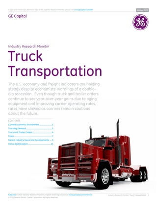 To sign up to receive an electronic copy of this Industry Research Monitor, please visit www.gecapital.com/IRM                                     Winter 2011


GE Capital




Industry Research Monitor


Truck
Transportation
The U.S. economy and freight indicators are holding
steady despite economists’ warnings of a double-
dip recession. Even though truck and trailer orders
continue to see year-over-year gains due to aging
equipment and improving carrier operating rates,
rates have slowed as carriers remain cautious
about the future.
CONTENTS
Current Economic Environment ....................... 2
Trucking Demand ................................................. 3
Truck and Trailer Orders ..................................... 4
Costs ......................................................................... 7
Recent Industry News and Developments .... 9
Bonus Depreciation ............................................13




Subscribe to other Industry Research Monitors | Explore Financing Solutions at www.gecapital.com/americas        Industry Research Monitor: Truck Transportation 1
© 2011 General Electric Capital Corporation. All Rights Reserved.
 