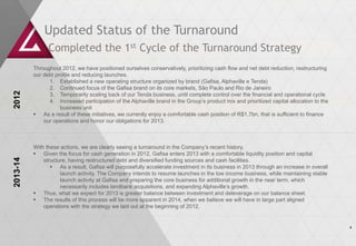 Updated Status of the Turnaround
                Completed the 1st Cycle of the Turnaround Strategy
          Throughout 2012, we have positioned ourselves conservatively, prioritizing cash flow and net debt reduction, restructuring
          our debt profile and reducing launches.
                1. Established a new operating structure organized by brand (Gafisa, Alphaville e Tenda)
                2. Continued focus of the Gafisa brand on its core markets, São Paulo and Rio de Janeiro
2012




                3. Temporarily scaling back of our Tenda business, until complete control over the financial and operational cycle
                4. Increased participation of the Alphaville brand in the Group’s product mix and prioritized capital allocation to the
                     business unit
           As a result of these initiatives, we currently enjoy a comfortable cash position of R$1,7bn, that is sufficient to finance
              our operations and honor our obligations for 2013.



          With these actions, we are clearly seeing a turnaround in the Company’s recent history.
           Given the focus for cash generation in 2012, Gafisa enters 2013 with a comfortable liquidity position and capital
2013-14




              structure, having restructured debt and diversified funding sources and cash facilities.
                  As a result, Gafisa will purposefully accelerate investment in its business in 2013 through an increase in overall
                     launch activity. The Company intends to resume launches in the low income business, while maintaining stable
                     launch activity at Gafisa and preparing the core business for additional growth in the near term, which
                     necessarily includes landbank acquisitions, and expanding Alphaville’s growth.
           Thus, what we expect for 2013 is greater balance between investment and deleverage on our balance sheet.
           The results of this process will be more apparent in 2014, when we believe we will have in large part aligned
              operations with the strategy we laid out at the beginning of 2012.


                                                                                                                                          4
 